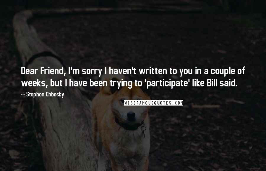 Stephen Chbosky Quotes: Dear Friend, I'm sorry I haven't written to you in a couple of weeks, but I have been trying to 'participate' like Bill said.