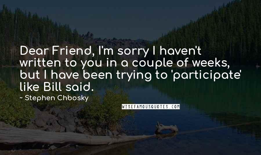 Stephen Chbosky Quotes: Dear Friend, I'm sorry I haven't written to you in a couple of weeks, but I have been trying to 'participate' like Bill said.