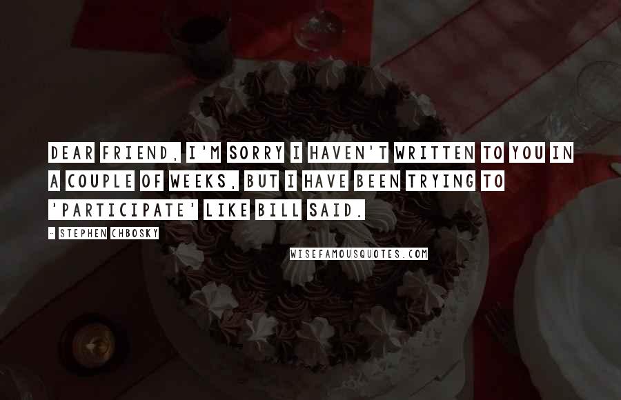 Stephen Chbosky Quotes: Dear Friend, I'm sorry I haven't written to you in a couple of weeks, but I have been trying to 'participate' like Bill said.