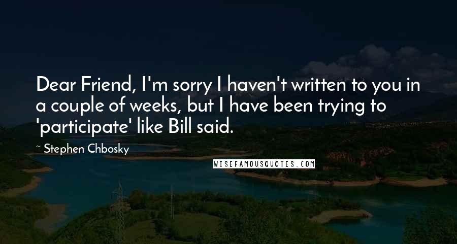 Stephen Chbosky Quotes: Dear Friend, I'm sorry I haven't written to you in a couple of weeks, but I have been trying to 'participate' like Bill said.