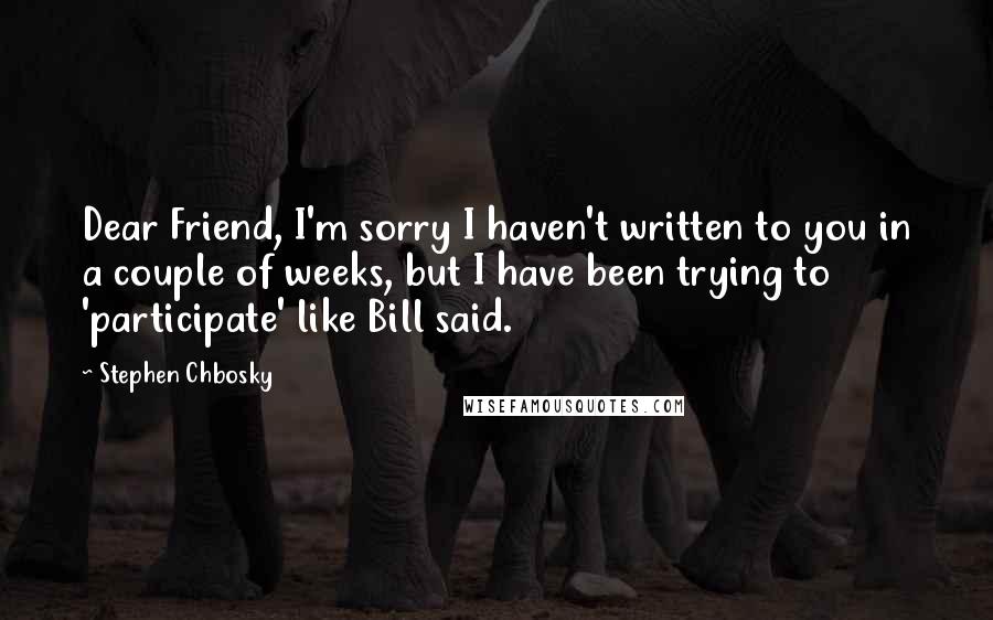 Stephen Chbosky Quotes: Dear Friend, I'm sorry I haven't written to you in a couple of weeks, but I have been trying to 'participate' like Bill said.