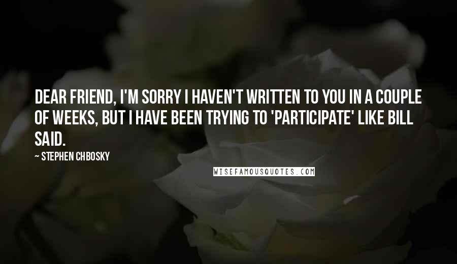 Stephen Chbosky Quotes: Dear Friend, I'm sorry I haven't written to you in a couple of weeks, but I have been trying to 'participate' like Bill said.