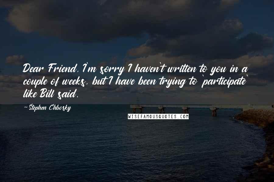 Stephen Chbosky Quotes: Dear Friend, I'm sorry I haven't written to you in a couple of weeks, but I have been trying to 'participate' like Bill said.