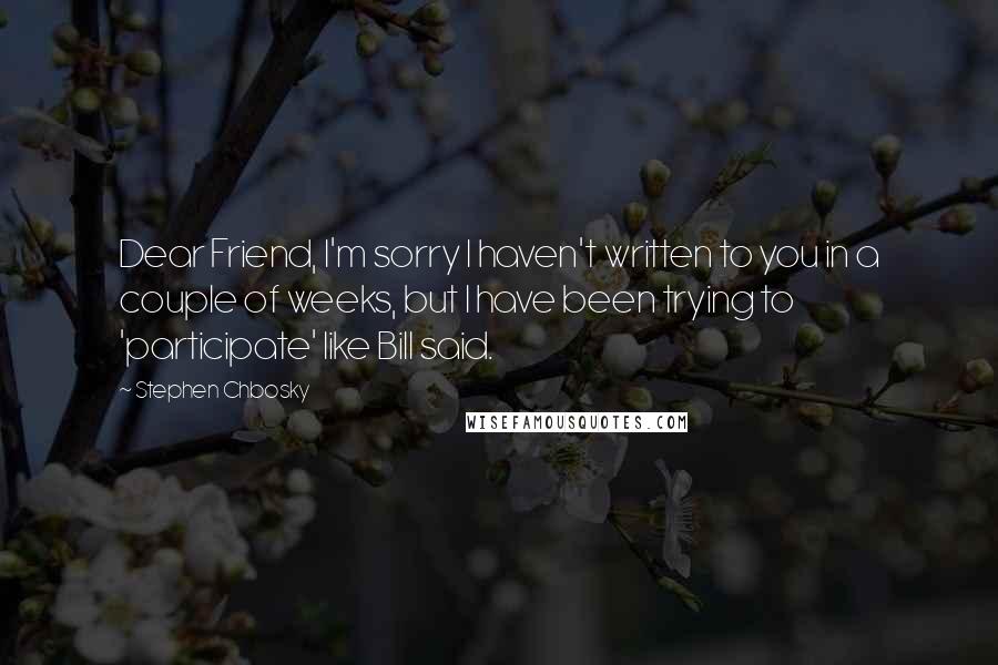 Stephen Chbosky Quotes: Dear Friend, I'm sorry I haven't written to you in a couple of weeks, but I have been trying to 'participate' like Bill said.