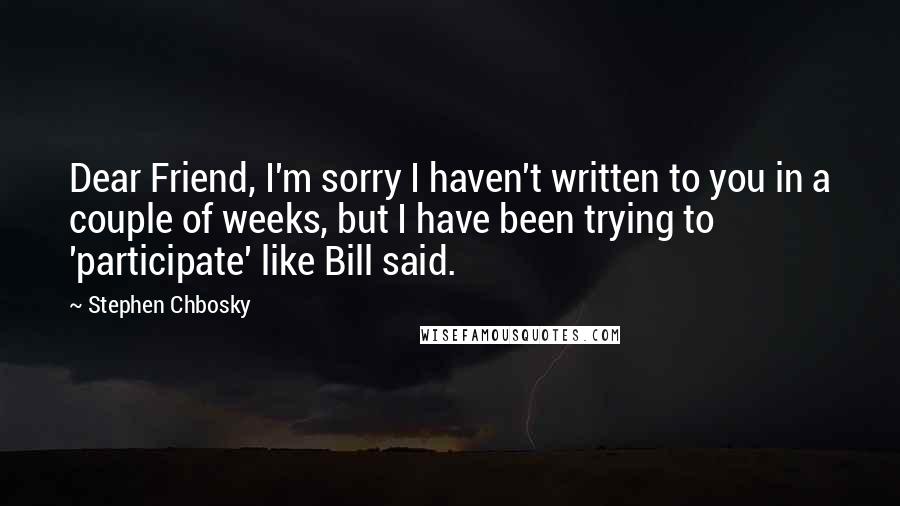 Stephen Chbosky Quotes: Dear Friend, I'm sorry I haven't written to you in a couple of weeks, but I have been trying to 'participate' like Bill said.