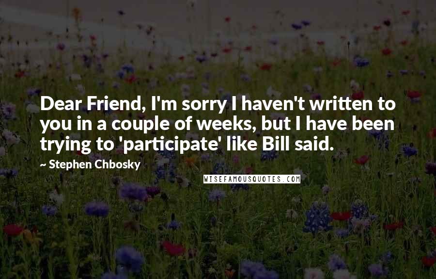 Stephen Chbosky Quotes: Dear Friend, I'm sorry I haven't written to you in a couple of weeks, but I have been trying to 'participate' like Bill said.