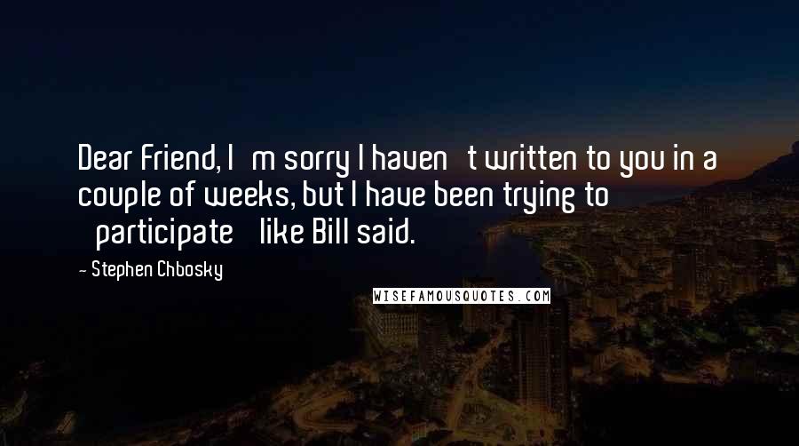 Stephen Chbosky Quotes: Dear Friend, I'm sorry I haven't written to you in a couple of weeks, but I have been trying to 'participate' like Bill said.