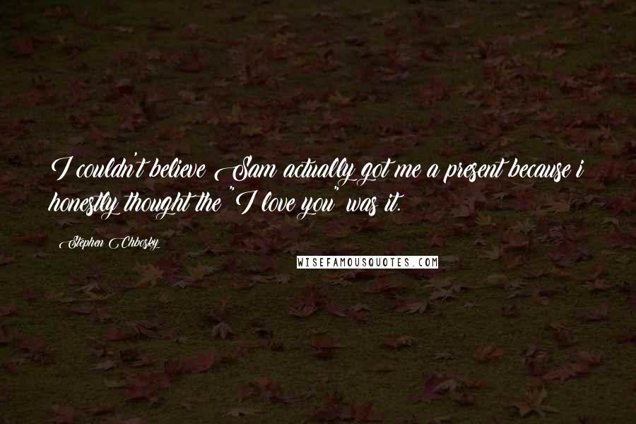 Stephen Chbosky Quotes: I couldn't believe Sam actually got me a present because i honestly thought the "I love you" was it.