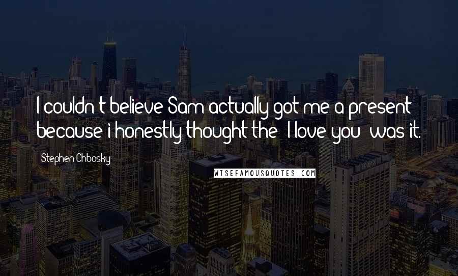 Stephen Chbosky Quotes: I couldn't believe Sam actually got me a present because i honestly thought the "I love you" was it.