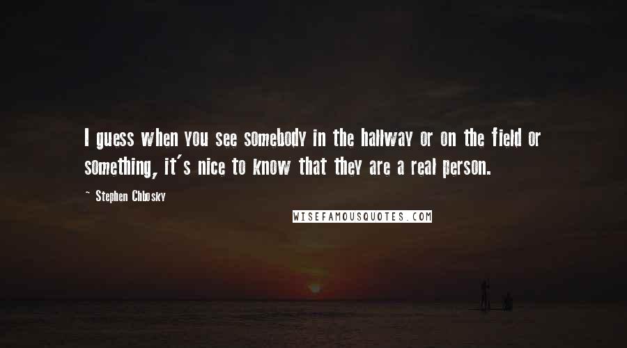 Stephen Chbosky Quotes: I guess when you see somebody in the hallway or on the field or something, it's nice to know that they are a real person.