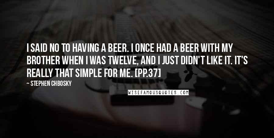 Stephen Chbosky Quotes: I said no to having a beer. I once had a beer with my brother when I was twelve, and I just didn't like it. It's really that simple for me. [pp.37]