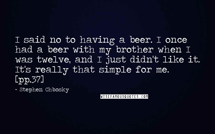Stephen Chbosky Quotes: I said no to having a beer. I once had a beer with my brother when I was twelve, and I just didn't like it. It's really that simple for me. [pp.37]