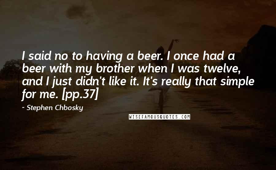 Stephen Chbosky Quotes: I said no to having a beer. I once had a beer with my brother when I was twelve, and I just didn't like it. It's really that simple for me. [pp.37]