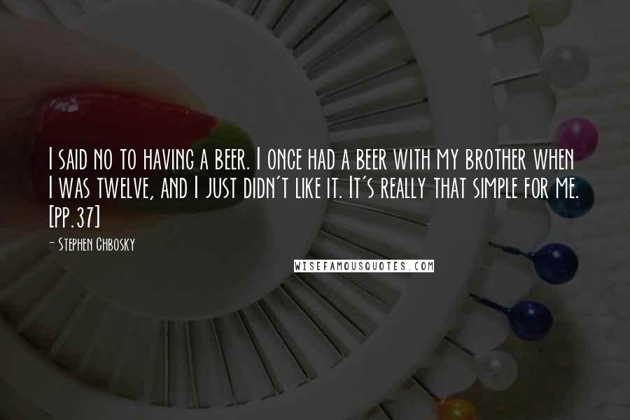 Stephen Chbosky Quotes: I said no to having a beer. I once had a beer with my brother when I was twelve, and I just didn't like it. It's really that simple for me. [pp.37]