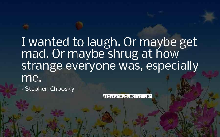 Stephen Chbosky Quotes: I wanted to laugh. Or maybe get mad. Or maybe shrug at how strange everyone was, especially me.