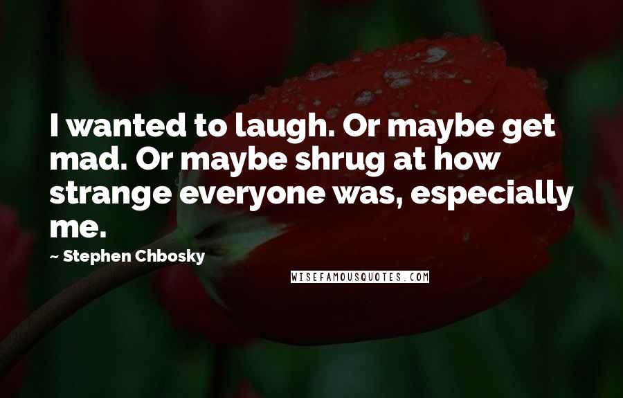 Stephen Chbosky Quotes: I wanted to laugh. Or maybe get mad. Or maybe shrug at how strange everyone was, especially me.