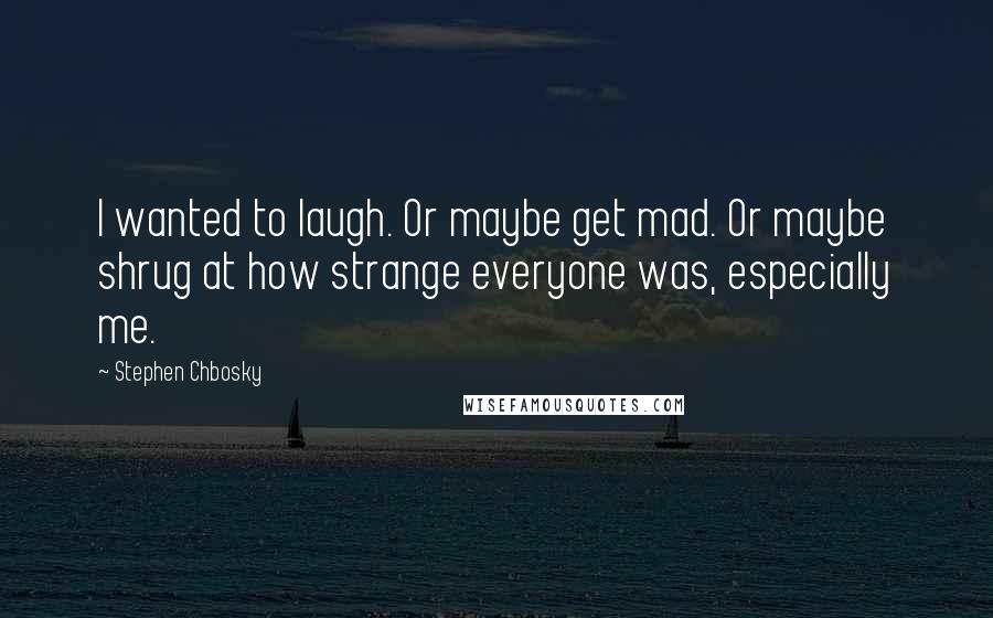 Stephen Chbosky Quotes: I wanted to laugh. Or maybe get mad. Or maybe shrug at how strange everyone was, especially me.