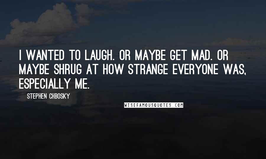 Stephen Chbosky Quotes: I wanted to laugh. Or maybe get mad. Or maybe shrug at how strange everyone was, especially me.