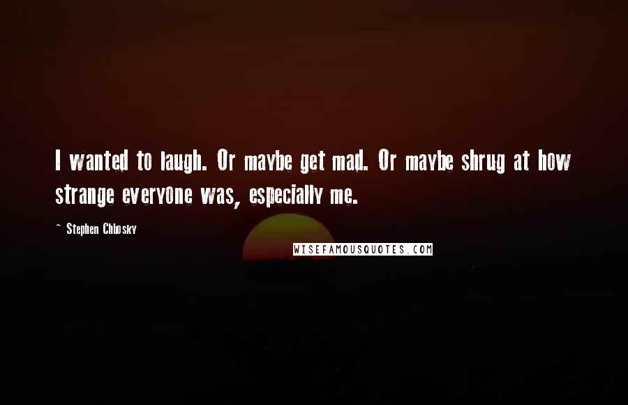 Stephen Chbosky Quotes: I wanted to laugh. Or maybe get mad. Or maybe shrug at how strange everyone was, especially me.