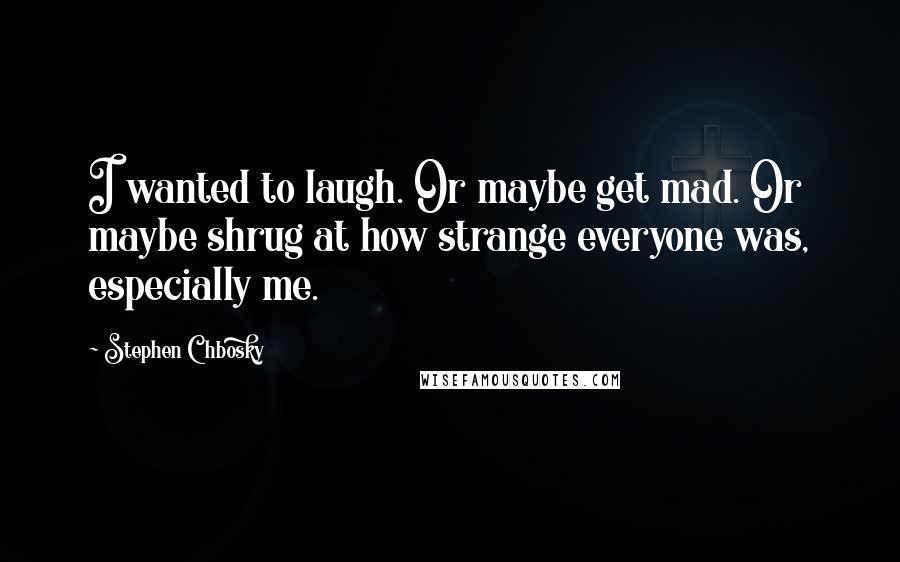 Stephen Chbosky Quotes: I wanted to laugh. Or maybe get mad. Or maybe shrug at how strange everyone was, especially me.