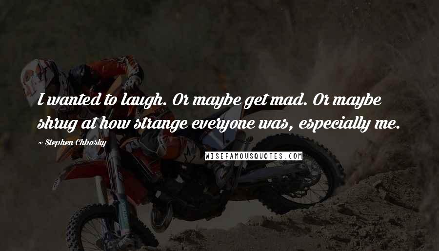 Stephen Chbosky Quotes: I wanted to laugh. Or maybe get mad. Or maybe shrug at how strange everyone was, especially me.