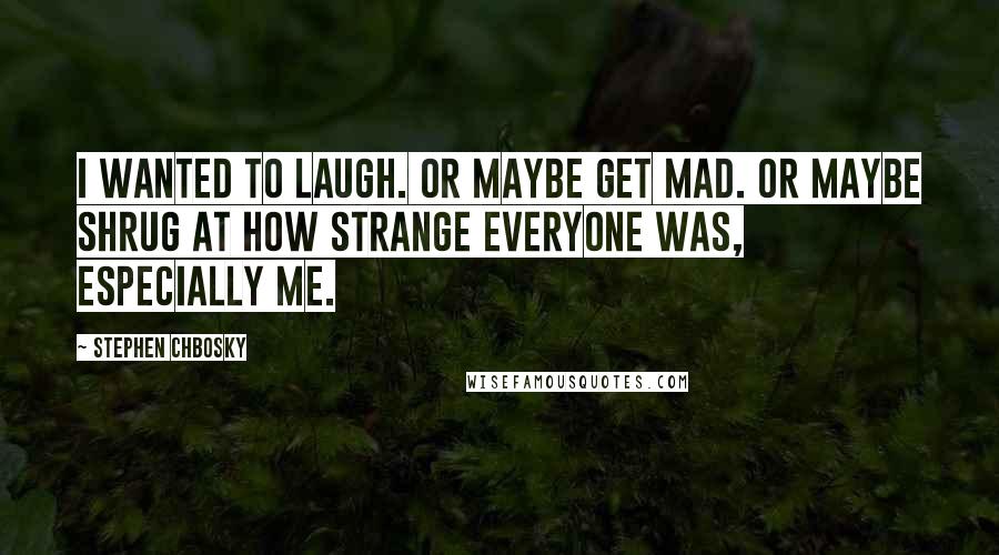Stephen Chbosky Quotes: I wanted to laugh. Or maybe get mad. Or maybe shrug at how strange everyone was, especially me.
