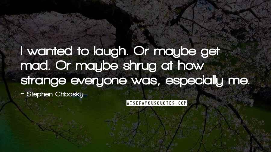 Stephen Chbosky Quotes: I wanted to laugh. Or maybe get mad. Or maybe shrug at how strange everyone was, especially me.