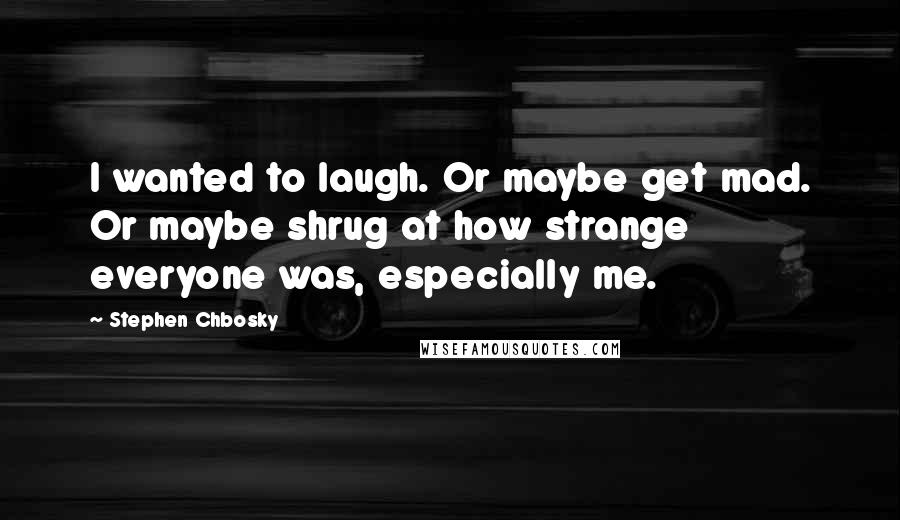 Stephen Chbosky Quotes: I wanted to laugh. Or maybe get mad. Or maybe shrug at how strange everyone was, especially me.