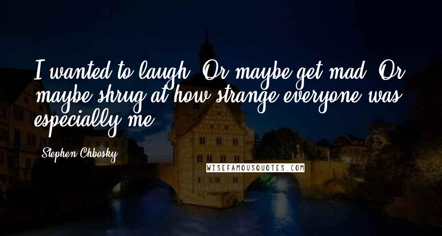 Stephen Chbosky Quotes: I wanted to laugh. Or maybe get mad. Or maybe shrug at how strange everyone was, especially me.