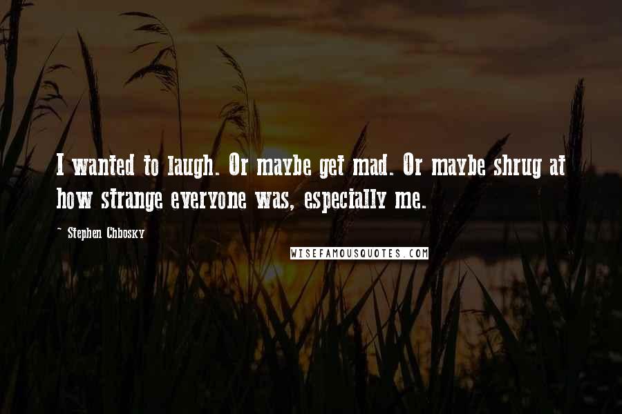 Stephen Chbosky Quotes: I wanted to laugh. Or maybe get mad. Or maybe shrug at how strange everyone was, especially me.