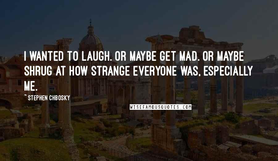 Stephen Chbosky Quotes: I wanted to laugh. Or maybe get mad. Or maybe shrug at how strange everyone was, especially me.