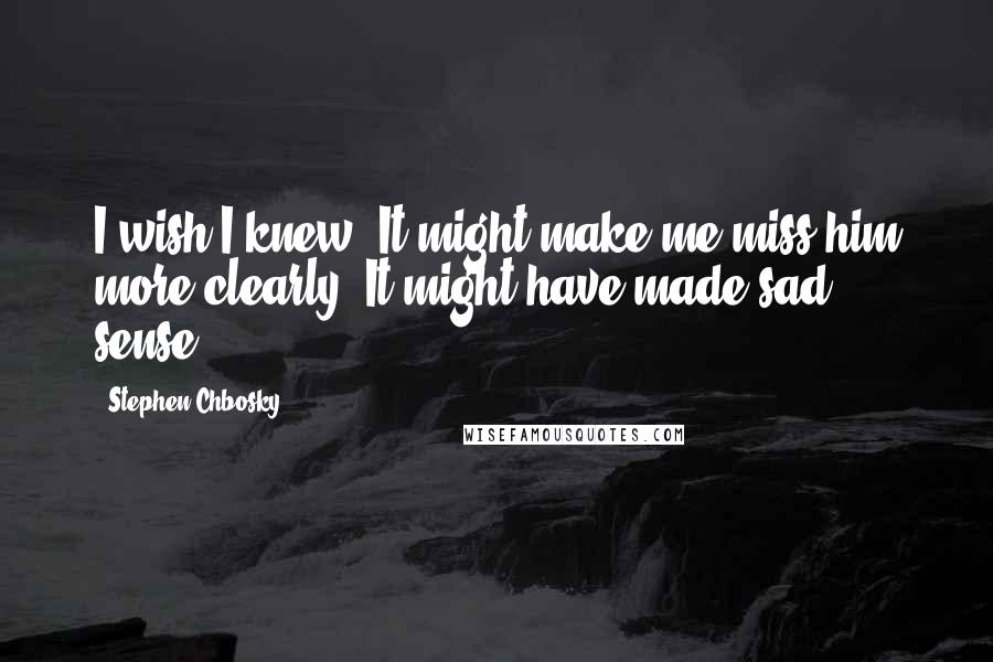 Stephen Chbosky Quotes: I wish I knew. It might make me miss him more clearly. It might have made sad sense.