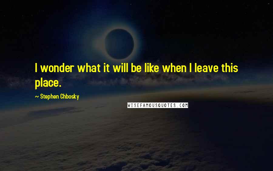 Stephen Chbosky Quotes: I wonder what it will be like when I leave this place.