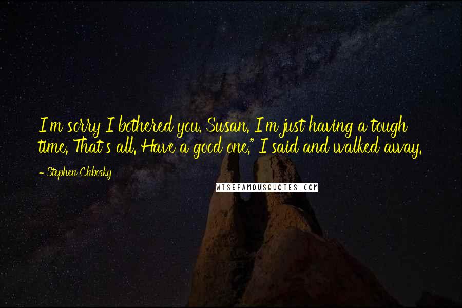 Stephen Chbosky Quotes: I'm sorry I bothered you, Susan. I'm just having a tough time. That's all. Have a good one," I said and walked away.
