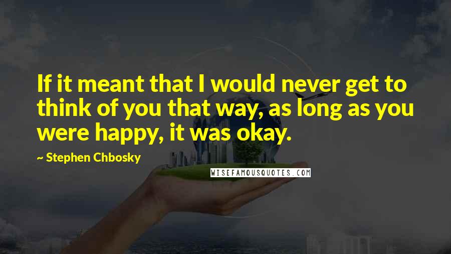 Stephen Chbosky Quotes: If it meant that I would never get to think of you that way, as long as you were happy, it was okay.