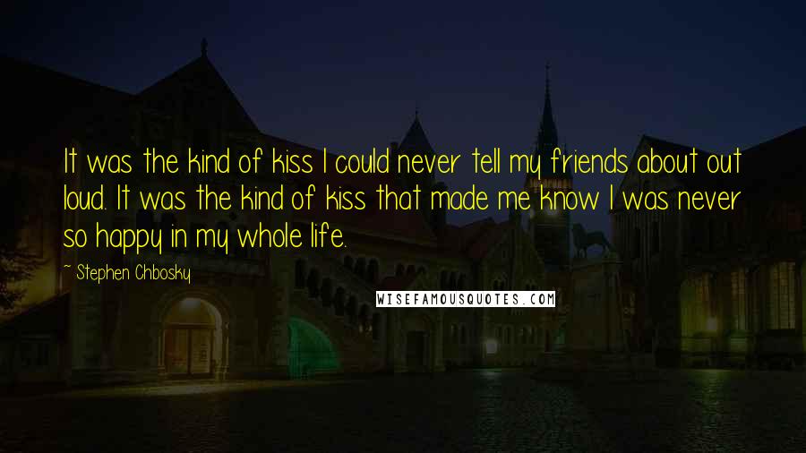 Stephen Chbosky Quotes: It was the kind of kiss I could never tell my friends about out loud. It was the kind of kiss that made me know I was never so happy in my whole life.