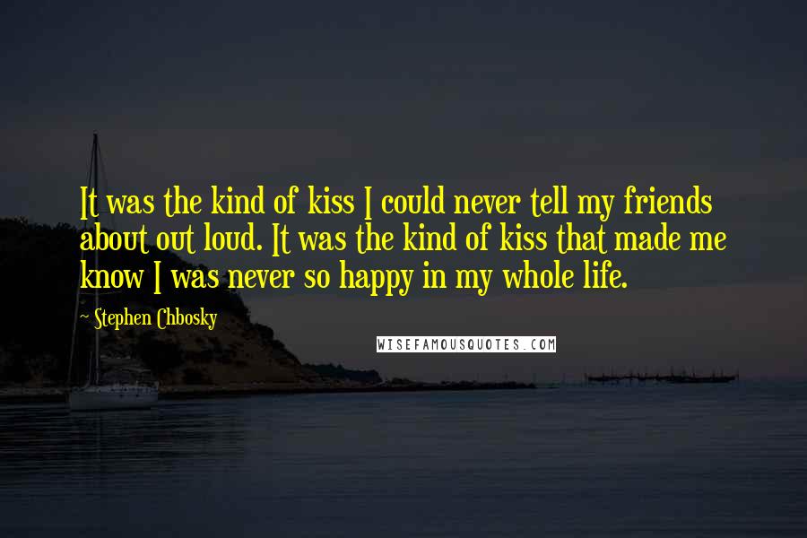 Stephen Chbosky Quotes: It was the kind of kiss I could never tell my friends about out loud. It was the kind of kiss that made me know I was never so happy in my whole life.