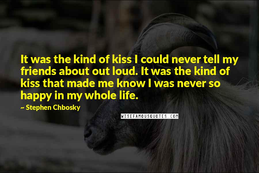 Stephen Chbosky Quotes: It was the kind of kiss I could never tell my friends about out loud. It was the kind of kiss that made me know I was never so happy in my whole life.