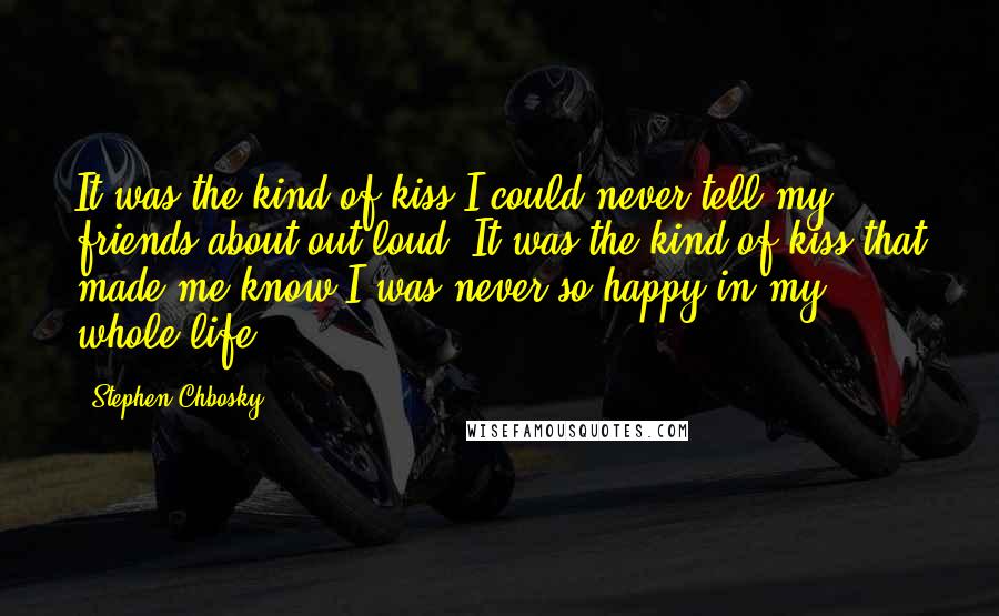 Stephen Chbosky Quotes: It was the kind of kiss I could never tell my friends about out loud. It was the kind of kiss that made me know I was never so happy in my whole life.