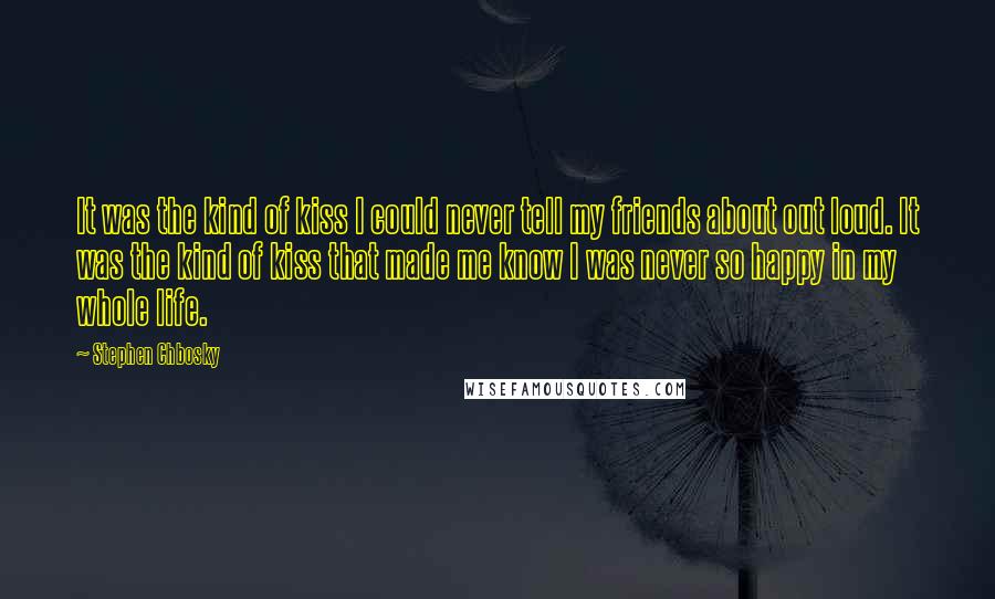 Stephen Chbosky Quotes: It was the kind of kiss I could never tell my friends about out loud. It was the kind of kiss that made me know I was never so happy in my whole life.