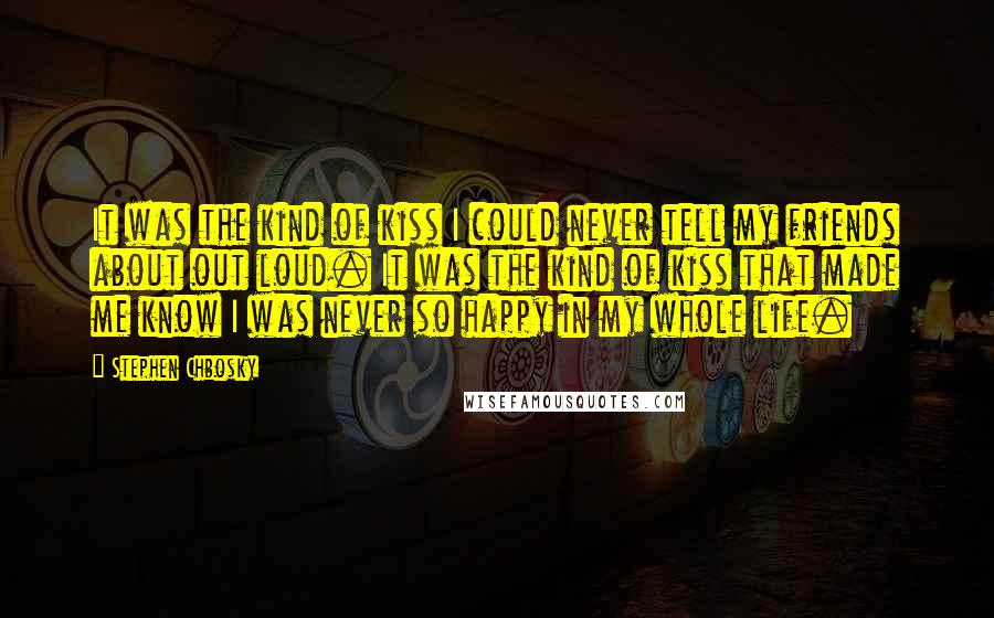 Stephen Chbosky Quotes: It was the kind of kiss I could never tell my friends about out loud. It was the kind of kiss that made me know I was never so happy in my whole life.