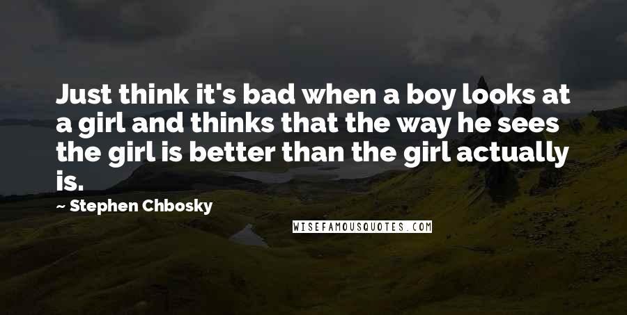 Stephen Chbosky Quotes: Just think it's bad when a boy looks at a girl and thinks that the way he sees the girl is better than the girl actually is.