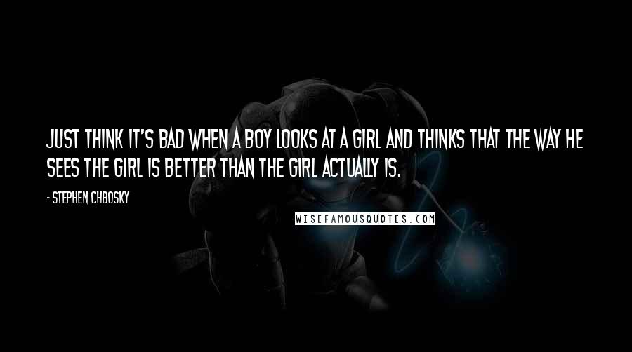 Stephen Chbosky Quotes: Just think it's bad when a boy looks at a girl and thinks that the way he sees the girl is better than the girl actually is.
