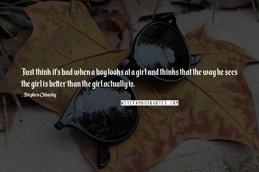 Stephen Chbosky Quotes: Just think it's bad when a boy looks at a girl and thinks that the way he sees the girl is better than the girl actually is.