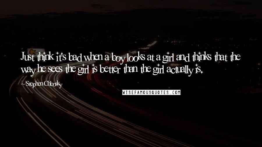 Stephen Chbosky Quotes: Just think it's bad when a boy looks at a girl and thinks that the way he sees the girl is better than the girl actually is.