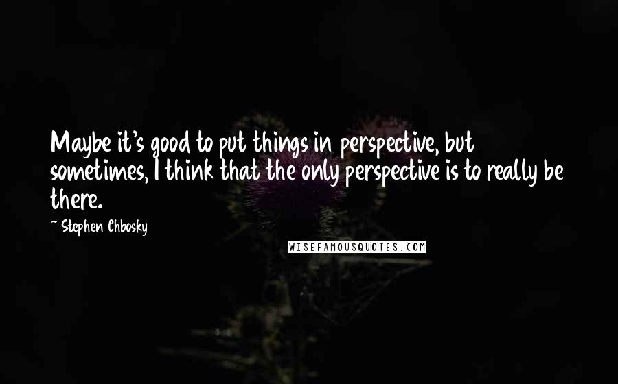 Stephen Chbosky Quotes: Maybe it's good to put things in perspective, but sometimes, I think that the only perspective is to really be there.