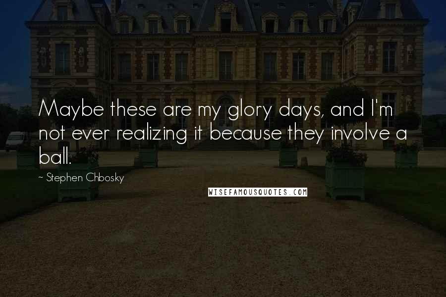 Stephen Chbosky Quotes: Maybe these are my glory days, and I'm not ever realizing it because they involve a ball.