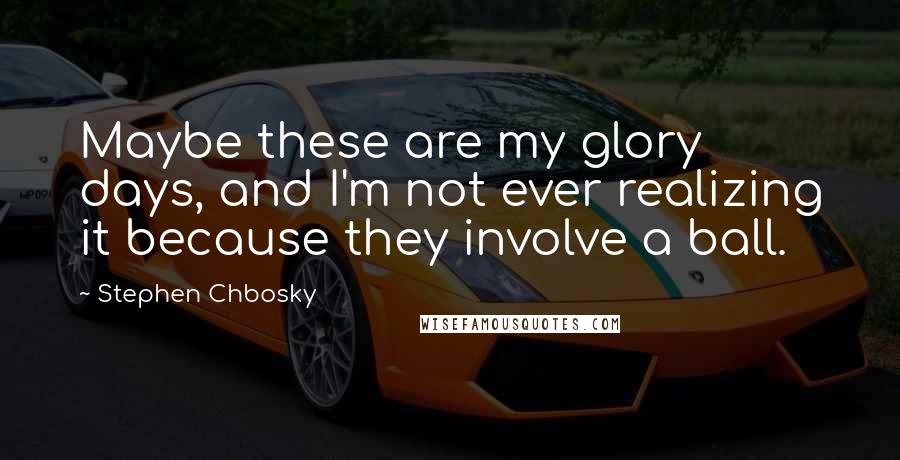 Stephen Chbosky Quotes: Maybe these are my glory days, and I'm not ever realizing it because they involve a ball.