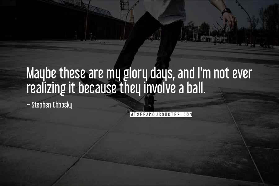 Stephen Chbosky Quotes: Maybe these are my glory days, and I'm not ever realizing it because they involve a ball.