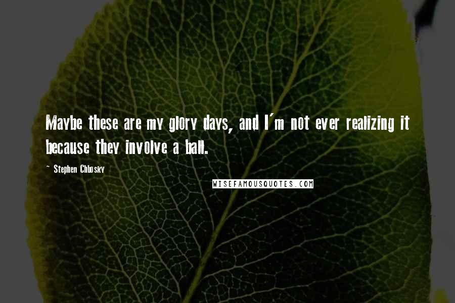 Stephen Chbosky Quotes: Maybe these are my glory days, and I'm not ever realizing it because they involve a ball.